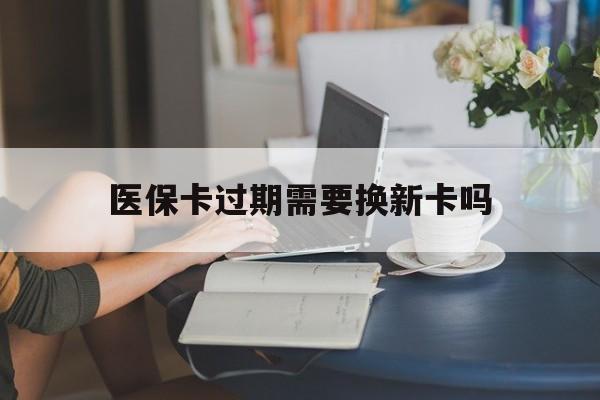 黔西最新医保卡过期需要换新卡吗方法分析(最方便真实的黔西医保卡过期了怎么办理流程方法)
